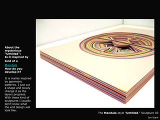 About the
mysterious
“Untitled”:
Is it inspired by
kind of a
Mandala?
How do you
develop it?

It is mainly inspired
by geometric
patterns. I just cut
a shape and slowly
change it as the
layers progress.
With these kind of
sculptures I usually
don’t know what
the end design will
look like.
                        The Mandala-style “Untitled.” Sculpture 03
                                                          Jen Stark
 