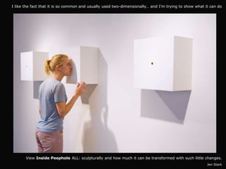 I like the fact that it is so common and usually used two-dimensionally… and I’m trying to show what it can do




       View Inside Peephole ALL: sculpturally and how much it can be transformed with such little changes.
                                                                                                      Jen Stark
 