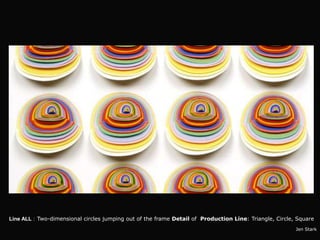 Line ALL : Two-dimensional circles jumping out of the frame Detail of Production Line: Triangle, Circle, Square
                                                                                                        Jen Stark
 