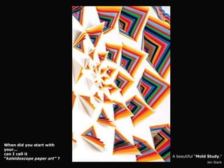 When did you start with
your…
can I call it
                             A beautiful “Mold Study.”
“kaleidoscope paper art” ?
                                              Jen Stark
 