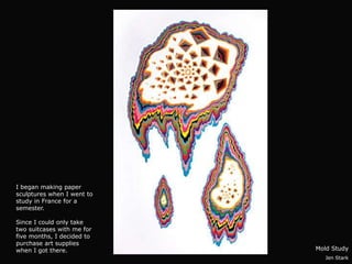 I began making paper
sculptures when I went to
study in France for a
semester.

Since I could only take
two suitcases with me for
five months, I decided to
purchase art supplies
when I got there.           Mold Study
                              Jen Stark
 