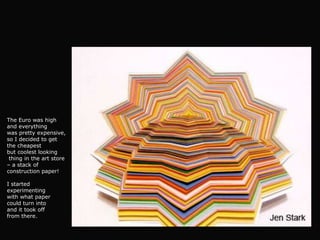 The Euro was high
and everything
was pretty expensive,
so I decided to get
the cheapest
but coolest looking
 thing in the art store
– a stack of
construction paper!

I started
experimenting
with what paper
could turn into
and it took off
from there.
 