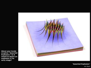 About your lovely
eruptive “Assorted
Explosion:” Is it
meant to depict an
explosion in its
early stage?

                     “Assorted Explosion”
                                  Jen Stark
 