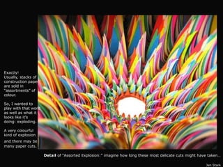 Exactly!
Usually, stacks of
construction paper
are sold in
“assortments” of
colour.

So, I wanted to
play with that word
as well as what it
looks like it’s
doing: exploding.

A very colourful
kind of explosion
and there may be
many paper cuts.

                      Detail of “Assorted Explosion:” imagine how long these most delicate cuts might have taken…

                                                                                                         Jen Stark
 