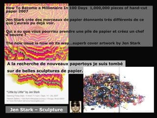 How To Become a Millionaire In 100 Days 1,000,000 pieces of hand-cut
paper 2007

Jen Stark crée des morceaux de papier étonnants trés différents de ce
que j’aurais pu dejà voir.

Qui a su que vous pourriez prendre une pile de papier et créez un chef
d’oeuvre ?

The new issue is now on its way…superb cover artwork by Jen Stark




A la recherche de nouveaux papertoys je suis tombé
sur de belles sculptures de papier.




  Jen Stark – Sculpture
 