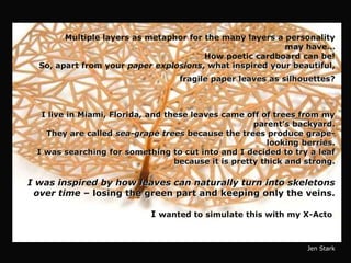 Multiple layers as metaphor for the many layers a personality
                                                          may have…
                                        How poetic cardboard can be!
  So, apart from your paper explosions, what inspired your beautiful,
                                  fragile paper leaves as silhouettes?



  I live in Miami, Florida, and these leaves came off of trees from my
                                                     parent’s backyard.
   They are called sea-grape trees because the trees produce grape-
                                                        looking berries.
 I was searching for something to cut into and I decided to try a leaf
                                  because it is pretty thick and strong.

I was inspired by how leaves can naturally turn into skeletons
 over time – losing the green part and keeping only the veins.

                            I wanted to simulate this with my X-Acto.


                                                                 Jen Stark
 
