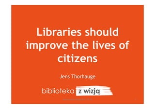 Libraries should
improve the lives of
citizens
Jens Thorhauge
www.jensthorhauge.dk 11.10.12 1
 