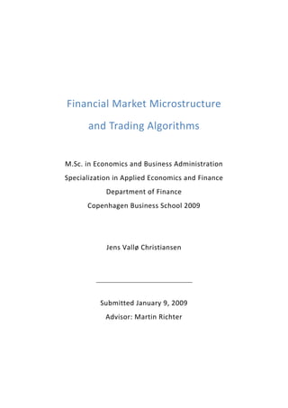  
 
Financial Market Microstructure 
and Trading Algorithms 
 
M.Sc. in Economics and Business Administration 
Specialization in Applied Economics and Finance 
Department of Finance 
Copenhagen Business School 2009 
 
 
Jens Vallø Christiansen 
 
 
 
Submitted January 9, 2009 
Advisor: Martin Richter 
 

 

 