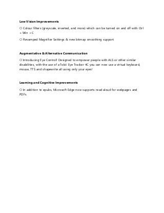 Low Vision Improvements
○ Colour filters (greyscale, inverted, and more) which can be turned on and off with Ctrl
+ Win + C
○ Revamped Magnifier Settings & new bitmap smoothing support
Augmentative & Alternative Communication
○ Introducing Eye Control! Designed to empower people with ALS or other similar
disabilities, with the use of a Tobii Eye Tracker 4C you can now use a virtual keyboard,
mouse, TTS and shapewrite all using only your eyes!
Learning and Cognitive Improvements
○ In addition to epubs, Microsoft Edge now supports read aloud for webpages and
PDFs
 