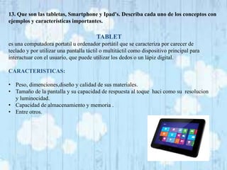 13. Que son las tabletas, Smartphone y Ipad's. Describa cada uno de los conceptos con 
ejemplos y características importantes. 
TABLET 
es una computadora portatil u ordenador portátil que se caracteriza por carecer de 
teclado y por utilizar una pantalla táctil o multitáctil como dispositivo principal para 
interactuar con el usuario, que puede utilizar los dedos o un lápiz digital. 
CARACTERISTICAS: 
• Peso, dimenciones,diseño y calidad de sus materiales. 
• Tamaño de la pantalla y su capacidad de respuesta al toque haci como su resolucion 
y luminocidad. 
• Capacidad de almacenamiento y memoria . 
• Entre otros. 
 