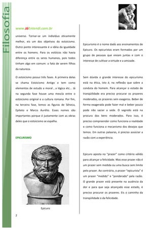www.JáEntendi.com.br	
   	
   	
  
2	
  
universo.	
   Tornar-­‐se	
   um	
   indivíduo	
   eticamente	
  
melhor,	
   eis	
   um	
   dos	
   objetivos	
   do	
   estoicismo.	
  
Outro	
  ponto	
  interessante	
  é	
  a	
  idéia	
  da	
  igualdade	
  
entre	
   os	
   homens.	
   Para	
   os	
   estóicos	
   não	
   havia	
  
diferença	
   entre	
   os	
   seres	
   humanos,	
   pois	
   todos	
  
tinham	
  algo	
  em	
  comum:	
  o	
  fato	
  de	
  serem	
  filhos	
  
da	
  natureza.	
  	
  
O	
  estoicismo	
  possui	
  três	
  fases.	
  A	
  primeira	
  delas	
  
se	
   chama	
   Estoicismo	
   Antigo	
   e	
   tem	
   como	
  
elementos	
  de	
  estudo	
  a	
  moral	
  ,	
  a	
  lógica	
  etc...	
  Já	
  
na	
   segunda	
   fase	
   houve	
   uma	
   mescla	
   entre	
   o	
  
estoicismo	
  original	
  e	
  a	
  cultura	
  romana.	
  Por	
  fim,	
  
na	
   terceira	
   fase,	
   temos	
   as	
   figuras	
   de	
   Sêneca,	
  
Epíteto	
   e	
   Marco	
   Aurélio.	
   Esses	
   nomes	
   são	
  
importantes	
  porque	
  é	
  justamente	
  com	
  as	
  obras	
  
deles	
  que	
  o	
  estoicismo	
  se	
  espalha.	
  	
  	
  	
  
	
  
EPICURISMO	
  
	
  
Epicuro	
  
	
  
Epicurismo	
  é	
  o	
  nome	
  dado	
  aos	
  ensinamentos	
  de	
  
Epicuro.	
   Os	
   epicuristas	
   eram	
   formados	
   por	
   um	
  
grupo	
   de	
   pessoas	
   que	
   viviam	
   juntas	
   e	
   com	
   o	
  
interesse	
  de	
  cultivar	
  a	
  virtude	
  e	
  a	
  amizade.	
  
	
  
Sem	
   dúvida	
   o	
   grande	
   interesse	
   do	
   epicurismo	
  
está	
   na	
   ética,	
   isto	
   é,	
   na	
   reflexão	
   que	
   sobre	
   a	
  
conduta	
   do	
   homem.	
   Para	
   alcançar	
   o	
   estado	
   de	
  
tranqüilidade	
   era	
   preciso	
   procurar	
   os	
   prazeres	
  
moderados,	
  os	
  prazeres	
  sem	
  exageros.	
  Beber	
  de	
  
forma	
  exagerada	
  pode	
  fazer	
  mal	
  e	
  beber	
  pouco	
  
pode	
   não	
   saciar	
   a	
   sede.	
   O	
   segredo	
   está	
   na	
  
procura	
   dos	
   bens	
   moderados.	
   Para	
   isso,	
   é	
  
preciso	
  compreender	
  como	
  funciona	
  a	
  realidade	
  
e	
  como	
  funciona	
  o	
  mecanismo	
  dos	
  desejos	
  que	
  
temos.	
  Em	
  outras	
  palavras,	
  é	
  preciso	
  associar	
  a	
  
razão	
  com	
  a	
  experiência.	
  	
  
	
  
Epicuro	
  aposta	
  no	
  “prazer”	
  como	
  critério	
  válido	
  
para	
  alcançar	
  a	
  felicidade.	
  Mas	
  esse	
  prazer	
  não	
  é	
  
um	
  prazer	
  sem	
  medida	
  ou	
  uma	
  busca	
  sem	
  limite	
  
pelo	
  prazer.	
  Ao	
  contrário,	
  o	
  prazer	
  “epicurista”	
  é	
  
um	
  prazer	
  “medido”	
  e	
  “ponderado”	
  pela	
  razão.	
  
O	
   grande	
   prazer	
   está	
   presente	
   na	
   ausência	
   da	
  
dor	
   e	
   para	
   que	
   seja	
   alcançado	
   esse	
   estado,	
   é	
  
preciso	
   procurar	
   os	
   prazeres.	
   Eis	
   o	
   caminho	
   da	
  
tranqüilidade	
  e	
  da	
  felicidade.	
  	
  	
  
	
  
 
