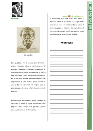   www.JáEntendi.com.br	
  
3	
  
CETICISMO	
  
	
  
	
  
Pirro	
  de	
  Elis	
  
	
  
Para	
   os	
   céticos	
   não	
   é	
   possível	
   encontrarmos	
   a	
  
certeza	
   absoluta	
   sobre	
   o	
   conhecimento	
   da	
  
verdade.	
  Essa	
  postura	
  resulta	
  em	
  uma	
  atitude	
  de	
  
questionamento	
   diante	
   da	
   realidade.	
   O	
   cético	
  
fará	
   um	
   exame	
   crítico	
   do	
   assunto	
   em	
   questão,	
  
ele	
  irá	
  observar,	
  analisar	
  e	
  refletir	
  evitando	
  fazer	
  
julgamentos.	
   É	
   uma	
   postura	
   crítica	
   diante	
   da	
  
vida	
   e	
   de	
   não	
   acreditar	
   em	
   naquilo	
   que	
   as	
  
pessoas	
  aparentemente	
  acham	
  de	
  determinado	
  
assunto.	
  	
  	
  
	
  
Podemos	
  citar	
  	
  Pirro	
  de	
  Elis	
  como	
  o	
  fundador	
  do	
  
Ceticismo	
   e,	
   ainda,	
   a	
   figura	
   do	
   filósofo	
   Sexto	
  
Empírico	
   como	
   aquele	
   que	
   promove	
   grande	
  
desenvolvimento	
  da	
  doutrina	
  cética.	
  	
  	
  	
  
	
  
É	
   importante	
   que	
   você	
   tenha	
   em	
   mente	
   a	
  
distinção	
   entre	
   o	
   ceticismo	
   e	
   o	
   dogmatismo	
  
porque	
  isso	
  pode	
  ser	
  uma	
  questão	
  da	
  prova.	
  	
  A	
  
corrente	
  oposta	
  ao	
  ceticismo	
  é	
  o	
  dogmatismo.	
  A	
  
corrente	
  dogmática	
  é	
  aquela	
  que	
  aponta	
  para	
  a	
  
possibilidade	
  de	
  se	
  conhecer	
  a	
  verdade.	
  	
  
ANOTAÇÕES:
________________________________
________________________________
________________________________
________________________________
________________________________
________________________________
________________________________
________________________________
________________________________
________________________________
________________________________
________________________________
________________________________
________________________________
________________________________
________________________________
________________________________
________________________________
________________________________
________________________________
________________________________
________________________________
________________________________
________________________________
________________________________
	
  
	
  
 
