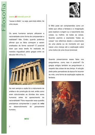 www.JáEntendi.com.br	
   	
   	
  
2	
  
“causa e efeito”, ou seja, para todo efeito, há
uma causa.
Os seres humanos sempre utilizaram a
racionalidade como forma de compreender a
realidade? Não. Então, quando podemos
afirmar que os fatos começam a serem
analisados de forma racional? É possível
dizer que essa tarefa foi realizada de
maneira inigualável pelos gregos entre os
séculos VIII e VI a. C.
Se nem sempre a razão foi o instrumento de
análise e de construção do real, então como
eram solucionadas as dúvidas dos seres
humanos antes do aparecimento da
racionalidade? Para responder essa questão
precisamos compreender o papel do mito
no desenvolvimento do pensamento
humano.
MITO
O Mito pode ser compreendido como um
relato que utiliza a fantasia e a imaginação
para explicar a origem ou o nascimento das
coisas, ou melhor, de todas as coisas.
Quando usamos a expressão “todas as
coisas” nos referimos desde o crescimento
de uma planta ou do momento em que
nasce uma criança até a explicação sobre
uma motivo de uma chuva torrencial.
Quando presenciamos esses fatos nos
perguntamos: como isso é possível? Os
gregos antigos também se perguntavam a
respeito das coisas de seu tempo. A solução
dada pelos pensadores da época foi recorrer
ao mito, uma forma de explicação repleta de
fantasia.
 