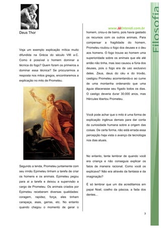   www.JáEntendi.com.br	
  
3	
  
Deus Thor
Veja um exemplo explicação mítica muito
difundida na Grécia do século VIII a.C.
Como é possível o homem dominar a
técnica do fogo? Quem foram os primeiros a
dominar essa técnica? Se procurarmos a
resposta nos mitos gregos, encontraremos a
explicação no mito de Prometeu.
Segundo a lenda, Prometeu juntamente com
seu irmão Epimeteu tinham a tarefa de criar
os homens e os animais. Epimeteu pegou
para ai a tarefa e deixou a supervisão a
cargo de Prometeu. Os animais criados por
Epimeteu receberam diversas qualidades:
coragem, rapidez, força, eles tinham
carapaça, asas, garras, etc. No entanto
quando chegou o momento de gerar o
homem, criou-o de barro, pois havia gastado
os recursos com os outros animais. Para
compensar a fragilidade do homem,
Prometeu roubou o fogo dos deuses e o deu
aos homens. O fogo trouxe ao homem uma
superioridade sobre os animais que ele até
então não tinha, mas isso causou a fúria dos
deuses, pois o fogo era de uso exclusivo
deles. Zeus, deus do céu e do trovão,
castigou Prometeu acorrentando-o ao cume
de uma montanha ordenando que uma
águia dilacerasse seu fígado todos os dias.
O castigo deveria durar 30.000 anos, mas
Hércules libertou Prometeu.
Você pode achar que o mito é uma forma de
explicação ingênua demais para dar conta
da curiosidade humana sobre a origem das
coisas. De certa forma, não está errada essa
percepção haja vista o avanço da tecnologia
nos dias atuais.
No entanto, tente lembrar de quando você
era criança e não conseguia explicar os
fatos de maneira racional. Como você os
explicava? Não era através da fantasia e da
imaginação?
É só lembrar que um dia acreditamos em
papai Noel, coelho da páscoa, a fada dos
dentes...
 