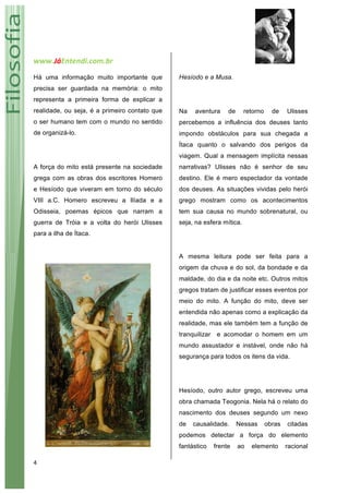 www.JáEntendi.com.br	
   	
   	
  
4	
  
Há uma informação muito importante que
precisa ser guardada na memória: o mito
representa a primeira forma de explicar a
realidade, ou seja, é a primeiro contato que
o ser humano tem com o mundo no sentido
de organizá-lo.
A força do mito está presente na sociedade
grega com as obras dos escritores Homero
e Hesíodo que viveram em torno do século
VIII a.C. Homero escreveu a Ilíada e a
Odisseia, poemas épicos que narram a
guerra de Tróia e a volta do herói Ulisses
para a ilha de Ítaca.
Hesíodo e a Musa.
Na aventura de retorno de Ulisses
percebemos a influência dos deuses tanto
impondo obstáculos para sua chegada a
Ítaca quanto o salvando dos perigos da
viagem. Qual a mensagem implícita nessas
narrativas? Ulisses não é senhor de seu
destino. Ele é mero espectador da vontade
dos deuses. As situações vividas pelo herói
grego mostram como os acontecimentos
tem sua causa no mundo sobrenatural, ou
seja, na esfera mítica.
A mesma leitura pode ser feita para a
origem da chuva e do sol, da bondade e da
maldade, do dia e da noite etc. Outros mitos
gregos tratam de justificar esses eventos por
meio do mito. A função do mito, deve ser
entendida não apenas como a explicação da
realidade, mas ele também tem a função de
tranquilizar e acomodar o homem em um
mundo assustador e instável, onde não há
segurança para todos os itens da vida.
Hesíodo, outro autor grego, escreveu uma
obra chamada Teogonia. Nela há o relato do
nascimento dos deuses segundo um nexo
de causalidade. Nessas obras citadas
podemos detectar a força do elemento
fantástico frente ao elemento racional
 