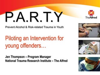 P.A.R.T.Y
Prevent Alcohol & Risk-related Trauma in Youth



Piloting an Intervention for
young offenders…
Jen Thompson – Program Manager
National Trauma Research Institute – The Alfred
 