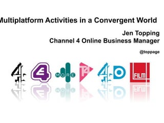 Multiplatform Activities in a Convergent World
Jen Topping
Channel 4 Online Business Manager
@toppage
 