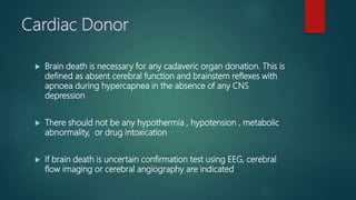 Cardiac Donor
 Brain death is necessary for any cadaveric organ donation. This is
defined as absent cerebral function and brainstem reflexes with
apnoea during hypercapnea in the absence of any CNS
depression
 There should not be any hypothermia , hypotension , metabolic
abnormality, or drug intoxication
 If brain death is uncertain confirmation test using EEG, cerebral
flow imaging or cerebral angiography are indicated
 