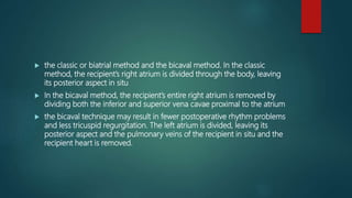  the classic or biatrial method and the bicaval method. In the classic
method, the recipient’s right atrium is divided through the body, leaving
its posterior aspect in situ
 In the bicaval method, the recipient’s entire right atrium is removed by
dividing both the inferior and superior vena cavae proximal to the atrium
 the bicaval technique may result in fewer postoperative rhythm problems
and less tricuspid regurgitation. The left atrium is divided, leaving its
posterior aspect and the pulmonary veins of the recipient in situ and the
recipient heart is removed.
 