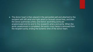  The donor heart is then placed in the pericardial well and attached to the
recipient with left atrial and right atrial (or bicaval) suture lines, and then
the donor pulmonary artery and donor ascending aorta are
anastomosed end-to-end to the recipient’s artery and aorta. When the
aortic anastomosis is completed, the aortic cross clamp is removed from
the recipient aorta, ending the ischemic time of the donor heart.
 