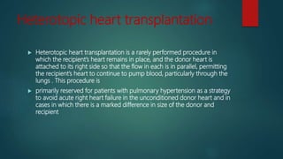 Heterotopic heart transplantation
 Heterotopic heart transplantation is a rarely performed procedure in
which the recipient’s heart remains in place, and the donor heart is
attached to its right side so that the flow in each is in parallel, permitting
the recipient’s heart to continue to pump blood, particularly through the
lungs . This procedure is
 primarily reserved for patients with pulmonary hypertension as a strategy
to avoid acute right heart failure in the unconditioned donor heart and in
cases in which there is a marked difference in size of the donor and
recipient
 