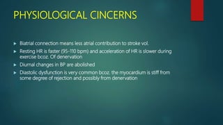 PHYSIOLOGICAL CINCERNS
 Biatrial connection means less atrial contribution to stroke vol.
 Resting HR is faster (95-110 bpm) and acceleration of HR is slower during
exercise bcoz. Of denervation
 Diurnal changes in BP are abolished
 Diastolic dysfunction is very common bcoz. the myocardium is stiff from
some degree of rejection and possibly from denervation
 