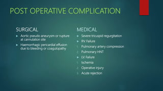 POST OPERATIVE COMPLICATION
SURGICAL
 Aortic pseudo aneurysm or rupture
at cannulation site
 Haemorrhagic pericardial effusion
due to bleeding or coagulopathy
MEDICAL
 Severe tricuspid regurgitation
 RV. Failure
1. Pulmonary artery compression
2. Pulmonary HNT
 LV. Failure
1. Ischemia
2. Operative injury
3. Acute rejection
 