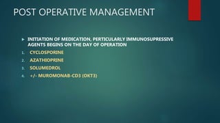 POST OPERATIVE MANAGEMENT
 INITIATION OF MEDICATION, PERTICULARLY IMMUNOSUPRESSIVE
AGENTS BEGINS ON THE DAY OF OPERATION
1. CYCLOSPORINE
2. AZATHIOPRINE
3. SOLUMEDROL
4. +/- MUROMONAB-CD3 (OKT3)
 