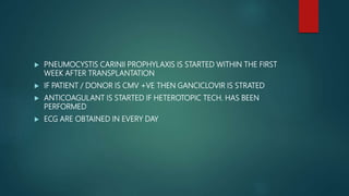  PNEUMOCYSTIS CARINII PROPHYLAXIS IS STARTED WITHIN THE FIRST
WEEK AFTER TRANSPLANTATION
 IF PATIENT / DONOR IS CMV +VE THEN GANCICLOVIR IS STRATED
 ANTICOAGULANT IS STARTED IF HETEROTOPIC TECH. HAS BEEN
PERFORMED
 ECG ARE OBTAINED IN EVERY DAY
 