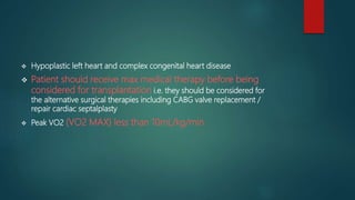  Hypoplastic left heart and complex congenital heart disease
 Patient should receive max medical therapy before being
considered for transplantation i.e. they should be considered for
the alternative surgical therapies including CABG valve replacement /
repair cardiac septalplasty
 Peak VO2 (VO2 MAX) less than 10mL/kg/min
 