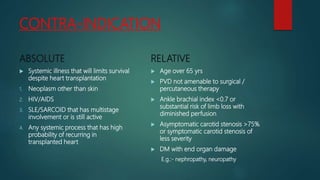 CONTRA-INDICATION
ABSOLUTE
 Systemic illness that will limits survival
despite heart transplantation
1. Neoplasm other than skin
2. HIV/AIDS
3. SLE/SARCOID that has multistage
involvement or is still active
4. Any systemic process that has high
probability of recurring in
transplanted heart
RELATIVE
 Age over 65 yrs
 PVD not amenable to surgical /
percutaneous therapy
 Ankle brachial index <0.7 or
substantial risk of limb loss with
diminished perfusion
 Asymptomatic carotid stenosis >75%
or symptomatic carotid stenosis of
less severity
 DM with end organ damage
E.g.:- nephropathy, neuropathy
 