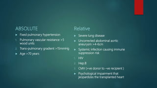 ABSOLUTE
 Fixed pulmonary hypertension
1. Pulmonary vascular resistance >5
wood units
2. Trans-pulmonary gradient >15mmHg
 Age >70 years
Relative
 Severe lung disease
 Uncorrected abdominal aortic
aneurysm >4-6cm
 Systemic infection causing immune
suppression risk
1. HIV
2. Hep.B
3. CMV (+ve donor to –ve recipient )
 Psychological impairment that
jeopardizes the transplanted heart
 