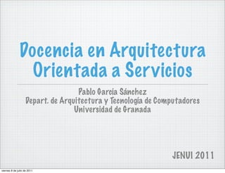 Docencia en Arquitectura
                 Orientada a Ser vicios
                                    Pablo García Sánchez
                    Depart. de Arquitectura y Tecnología de Computadores
                                   Universidad de Granada




                                                               JENUI 2011
viernes 8 de julio de 2011
 