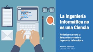 La Ingeniería
Informática no
es una Ciencia
Reflexiones sobre la
Educación actual en
Ingeniería Informática
Antonio Vallecillo
Cáceres, Julio 2017
1
 