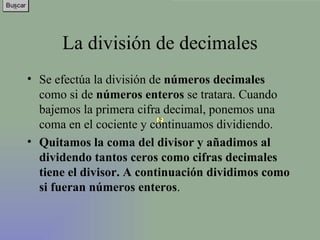 La división de decimales Se efectúa la división de  números decimales  como si de  números enteros  se tratara. Cuando bajemos la primera cifra decimal, ponemos una coma en el cociente y continuamos dividiendo.  Quitamos la coma del divisor y añadimos al dividendo tantos ceros como cifras decimales tiene el divisor. A continuación dividimos como si fueran números enteros . 