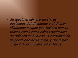 Se iguala el número de cifras decimales del dividendo y el divisor, añadiendo a aquel que tuviere menos, tantos ceros como cifras decimales de diferencia hubiese. A continuación se prescinde de la coma, y dividimos como si fueran números enteros   