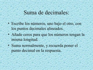 Suma de decimales: Escribe los números, uno bajo el otro, con los puntos decimales alineados.  Añade ceros para que los números tengan la misma longitud.  Suma normalmente, y recuerda poner el punto decimal en la respuesta.  