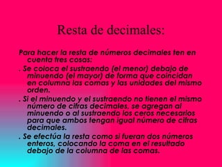 Resta de decimales: Para hacer la resta de números decimales ten en cuenta tres cosas:  . Se coloca el sustraendo (el menor) debajo de minuendo (el mayor) de forma que coincidan en columna las comas y las unidades del mismo orden.  . Si el minuendo y el sustraendo no tienen el mismo número de cifras decimales, se agregan al minuendo o al sustraendo los ceros necesarios para que ambos tengan igual número de cifras decimales.  . Se efectúa la resta como si fueran dos números enteros, colocando la coma en el resultado debajo de la columna de las comas. 