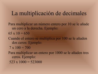 La multiplicación de decimales Para multiplicar un número entero por 10 se le añade un cero a la derecha. Ejemplo:    65 x 10 = 650  Cuando el entero se multiplica por 100 se le añaden dos ceros: Ejemplo: 7 x 100 = 700  Para multiplicar un entero por 1000 se le añaden tres ceros. Ejemplo: 523 x 1000 = 523000  