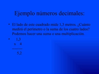 Ejemplo números decimales: El lado de este cuadrado mide 1,3 metros. ¿Cuánto medirá el perímetro o la suma de los cuatro lados? Podemos hacer una suma o una multiplicación.       1,3   x    4 --------      5,2 