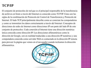 TCP/IP
El conjunto de protocolos de red que es el principal responsable de la transferencia
de archivos en bruto a través del Internet es conocido como TCP/IP. Estas son las
siglas de la combinación de Protocolo de Control de Transferencia y Protocolo de
Internet. El lado TCP principalmente describe como se conectan las computadoras
y como se transmiten los datos correctamente a través del Internet. Conceptos de
direcciones de redes de Internet como direcciones IP son parte del lado IP de este
conjunto de protocolos. Cada conexión al Internet tiene una dirección numérica
única conocida como dirección IP. Las direcciones alfanuméricas como la
dirección de Google, son en realidad traducidas a una dirección IP numérica y una
computadora conocida como servidor Web es contactada en la dirección IP remota
para proveer la página que vemos en el navegador cuando tecleamos la dirección
alfanumérica.
 