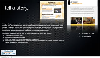 tell a story.

    Unity College students will take one of the panels on a biodiesel-powered road trip through
    Boston and New York on their way to the White House where they hope to deliver the panel
    back to President Obama and encourage him to get a new set for himself. The students will
    host press conferences along the way in Boston, New York, and Washington, D.C. Some of
    the original team of White House installers will join the presentations.
    Media and the public will be able to follow the road trip which will feature:                     38 videos in 1 day.
      •   Twitter feed from the road
                                                                                                      60 second ad.
      •   Daily YouTube video updates
      •   High res video from press conferences in each city
      •   Interviews with the solar road trip team, 350.org founder Bill McKibben, and the original
          White House solar panel installers




Thursday, December 6, 12
 