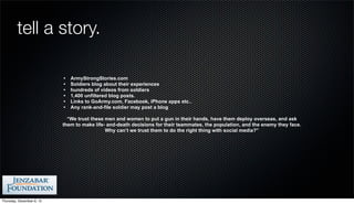 tell a story.

                           •   ArmyStrongStories.com
                           •   Soldiers blog about their experiences
                           •   hundreds of videos from soldiers
                           •   1,400 unfiltered blog posts.
                           •   Links to GoArmy.com, Facebook, iPhone apps etc..
                           •   Any rank-and-file soldier may post a blog

                             “We trust these men and women to put a gun in their hands, have them deploy overseas, and ask
                           them to make life- and-death decisions for their teammates, the population, and the enemy they face.
                                             Why can’t we trust them to do the right thing with social media?”




Thursday, December 6, 12
 