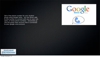 Get a free phone number for your student
        group using Google Voice. You can direct calls
        to this number to connect with you on your cell,
        work, or home phone numbers. Voicemails go
        into the gmail inbox account that is connected
        to your google voice account.




Thursday, December 6, 12
 