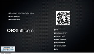 Direct Mail - Drive Them To Act Online

                     Event Materials

                     Business Cards




              QRStuff.com                                     SMS

                                                              CALENDAR EVENT

                                                              CONTACT INFO

                                                              EMAIL ADDRESS

                                                              GEO LOCATION

                                                              PHONE NUMBER

                                                              URL

Thursday, December 6, 12
 