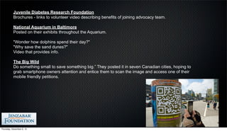 Juvenile Diabetes Research Foundation
           Brochures - links to volunteer video describing benefits of joining advocacy team.

           National Aquarium in Baltimore
           Posted on their exhibits throughout the Aquarium.

           "Wonder how dolphins spend their day?"
           "Why save the sand dunes?"
           Video that provides info.

           The Big Wild
           Do something small to save something big.” They posted it in seven Canadian cities, hoping to
           grab smartphone owners attention and entice them to scan the image and access one of their
           mobile friendly petitions.




Thursday, December 6, 12
 