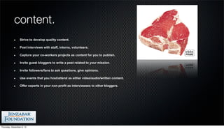 content.
                 Strive to develop quality content.

                 Post interviews with staff, interns, volunteers.

                 Capture your co-workers projects as content for you to publish.

                 Invite guest bloggers to write a post related to your mission.

                 Invite followers/fans to ask questions, give opinions.

                 Use events that you host/attend as either video/audio/written content.

                 Offer experts in your non-profit as interviewees to other bloggers.




Thursday, December 6, 12
 