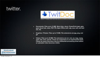 twitter.


                           Documents: Files up to 15 MB. Word (doc, docx), PowerPoint (ppt, pptx,
                           pps), Excel (xls, xlsx), PDF, PS, Open Office (odt, odp, sxw, sxl), and text
                           (txt, rtf).

                           Graphics / Photos: Files up to 10 MB. File extensions are jpg, png, and
                           gif.

                           Videos: Files up to 25 MB. File extensions are avi, mov, qt, mpg, mpeg,
                           mp4, m4v, wmv, and flv. These are supported on an experimental basis.
                           Please be aware that there may be substantial processing times before
                           an uploaded video becomes visible.




Thursday, December 6, 12
 