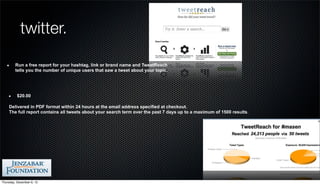 twitter.

         Run a free report for your hashtag, link or brand name and TweetReach
         tells you the number of unique users that saw a tweet about your topic.




          $20.00

    Delivered in PDF format within 24 hours at the email address specified at checkout.
    The full report contains all tweets about your search term over the past 7 days up to a maximum of 1500 results.




Thursday, December 6, 12
 