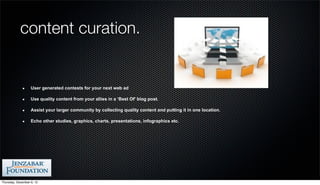 content curation.


                   User generated contests for your next web ad

                   Use quality content from your allies in a ‘Best Of’ blog post.

                   Assist your larger community by collecting quality content and putting it in one location.

                   Echo other studies, graphics, charts, presentations, infographics etc.




Thursday, December 6, 12
 